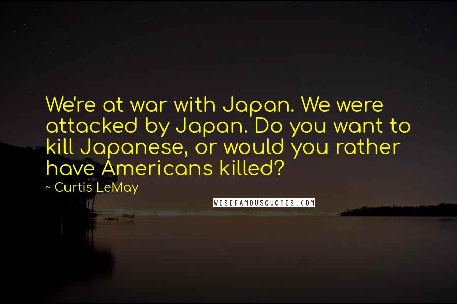 Curtis LeMay Quotes: We're at war with Japan. We were attacked by Japan. Do you want to kill Japanese, or would you rather have Americans killed?