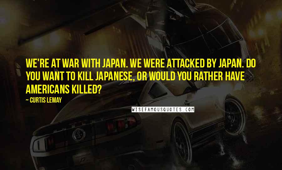 Curtis LeMay Quotes: We're at war with Japan. We were attacked by Japan. Do you want to kill Japanese, or would you rather have Americans killed?