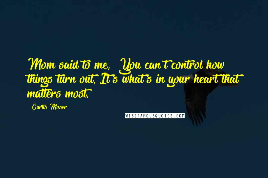 Curtis Moser Quotes: Mom said to me, "You can't control how things turn out. It's what's in your heart that matters most.