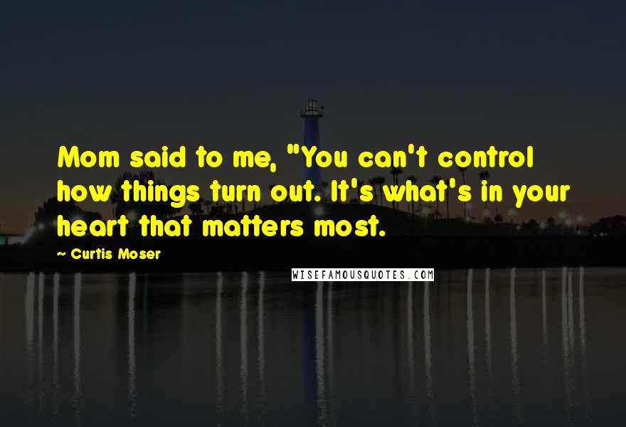 Curtis Moser Quotes: Mom said to me, "You can't control how things turn out. It's what's in your heart that matters most.