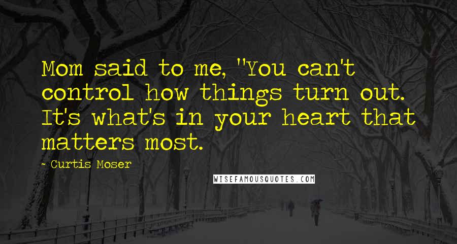 Curtis Moser Quotes: Mom said to me, "You can't control how things turn out. It's what's in your heart that matters most.