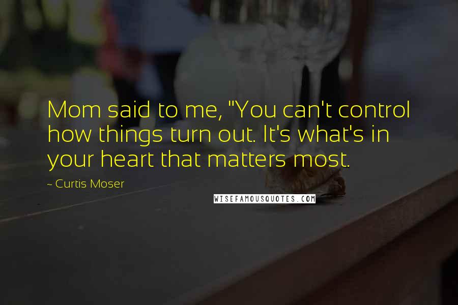 Curtis Moser Quotes: Mom said to me, "You can't control how things turn out. It's what's in your heart that matters most.