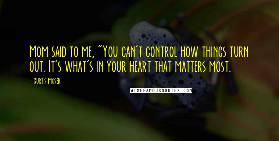 Curtis Moser Quotes: Mom said to me, "You can't control how things turn out. It's what's in your heart that matters most.