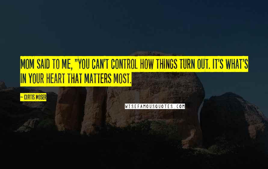 Curtis Moser Quotes: Mom said to me, "You can't control how things turn out. It's what's in your heart that matters most.