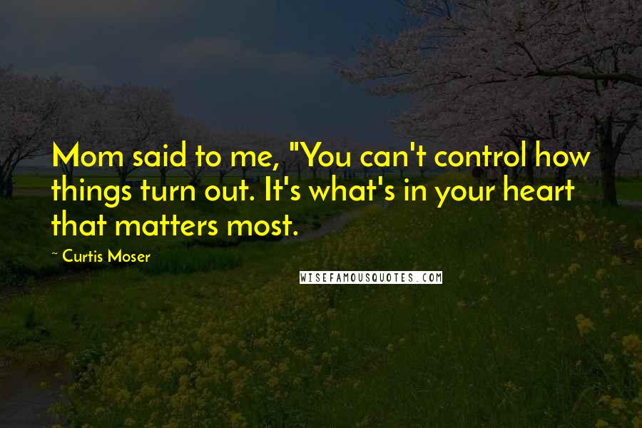 Curtis Moser Quotes: Mom said to me, "You can't control how things turn out. It's what's in your heart that matters most.