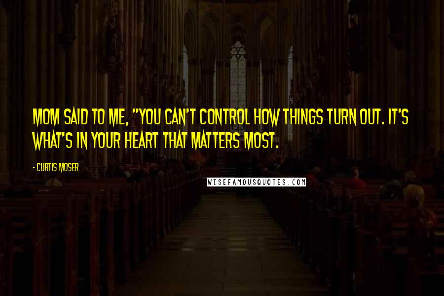 Curtis Moser Quotes: Mom said to me, "You can't control how things turn out. It's what's in your heart that matters most.