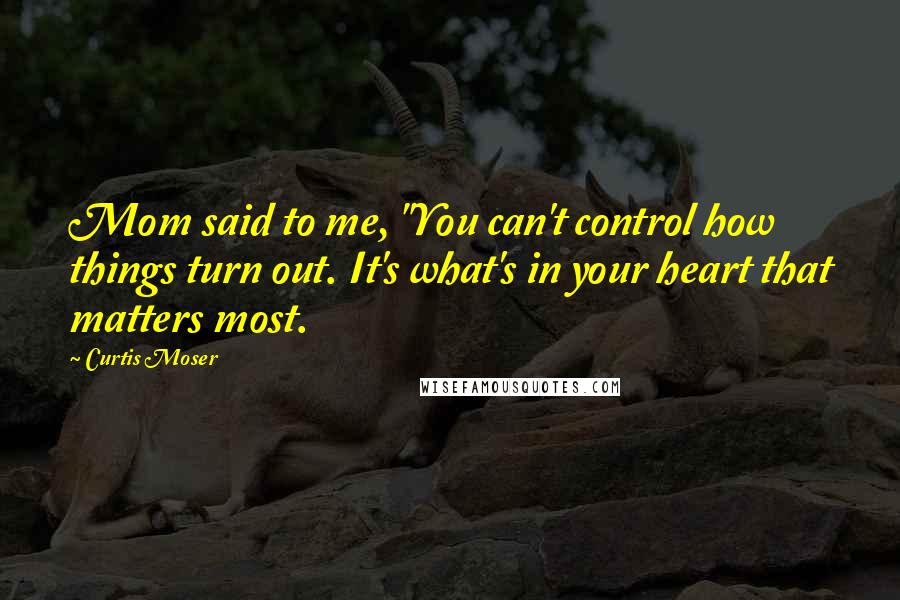 Curtis Moser Quotes: Mom said to me, "You can't control how things turn out. It's what's in your heart that matters most.