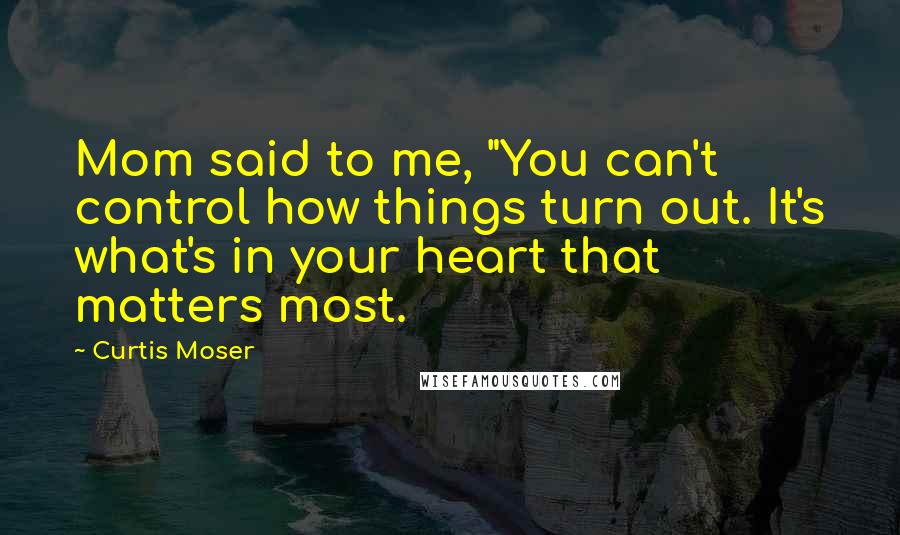 Curtis Moser Quotes: Mom said to me, "You can't control how things turn out. It's what's in your heart that matters most.