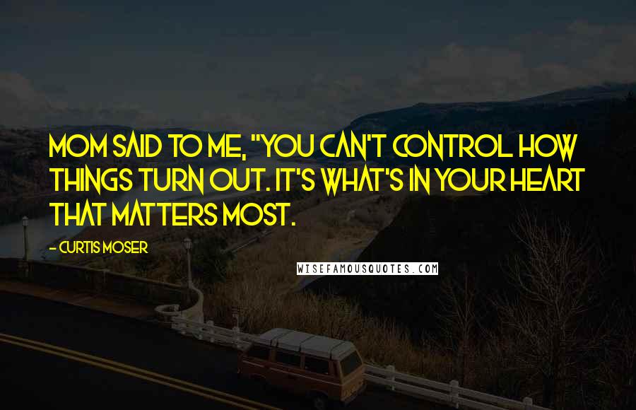 Curtis Moser Quotes: Mom said to me, "You can't control how things turn out. It's what's in your heart that matters most.