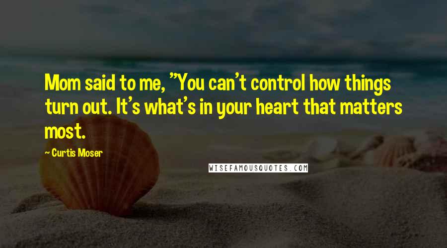 Curtis Moser Quotes: Mom said to me, "You can't control how things turn out. It's what's in your heart that matters most.