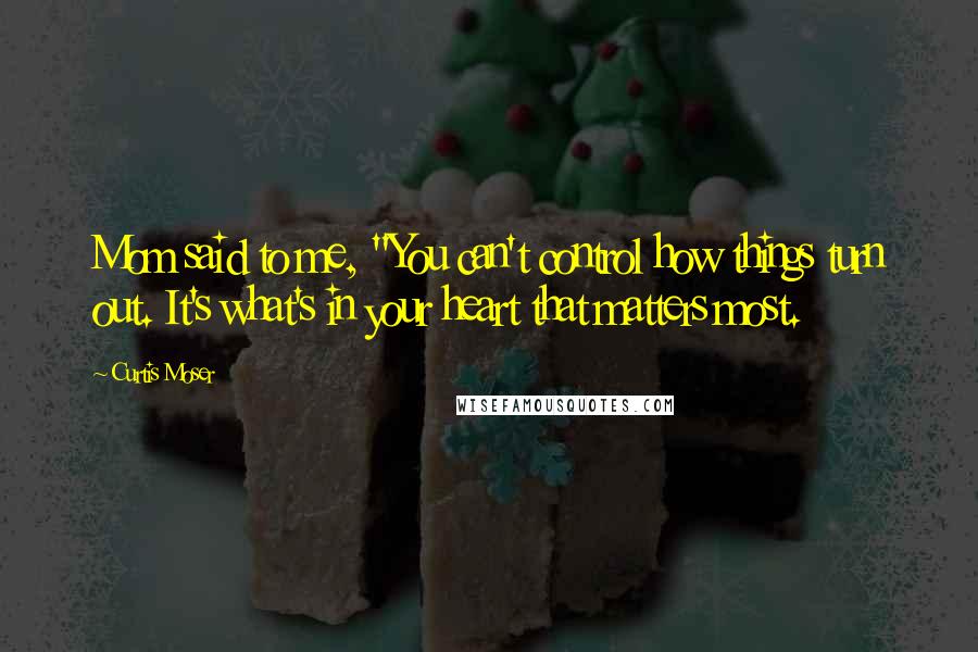 Curtis Moser Quotes: Mom said to me, "You can't control how things turn out. It's what's in your heart that matters most.