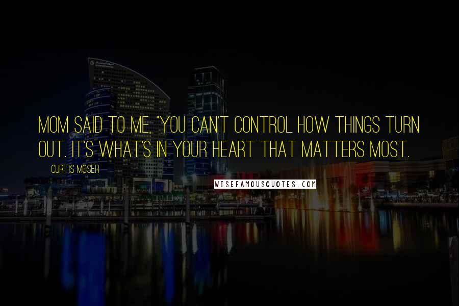 Curtis Moser Quotes: Mom said to me, "You can't control how things turn out. It's what's in your heart that matters most.