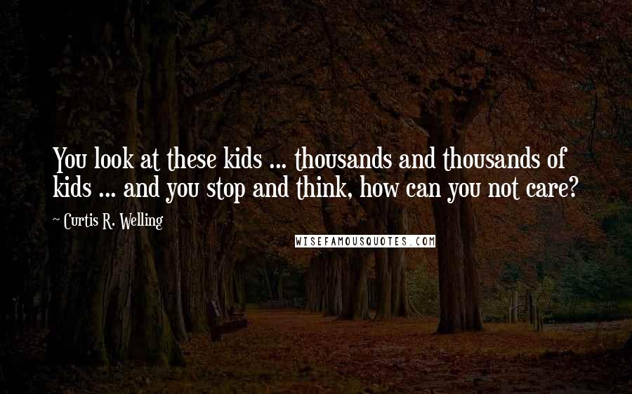 Curtis R. Welling Quotes: You look at these kids ... thousands and thousands of kids ... and you stop and think, how can you not care?