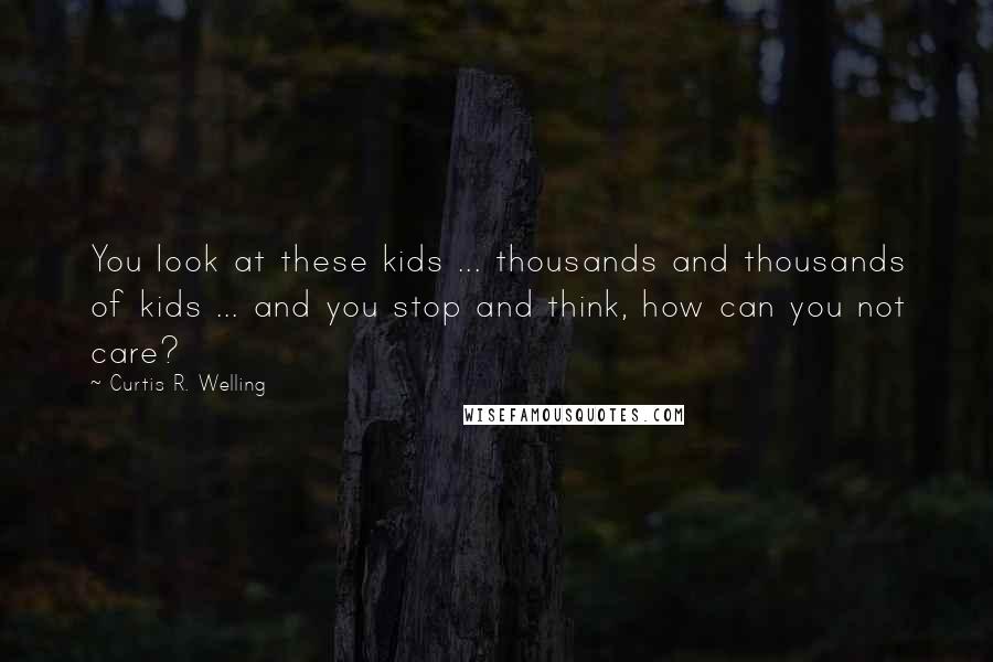 Curtis R. Welling Quotes: You look at these kids ... thousands and thousands of kids ... and you stop and think, how can you not care?