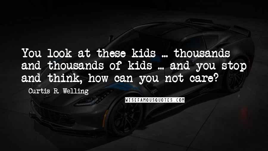 Curtis R. Welling Quotes: You look at these kids ... thousands and thousands of kids ... and you stop and think, how can you not care?