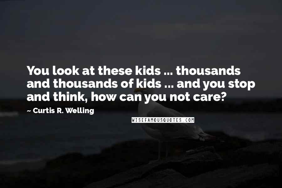 Curtis R. Welling Quotes: You look at these kids ... thousands and thousands of kids ... and you stop and think, how can you not care?