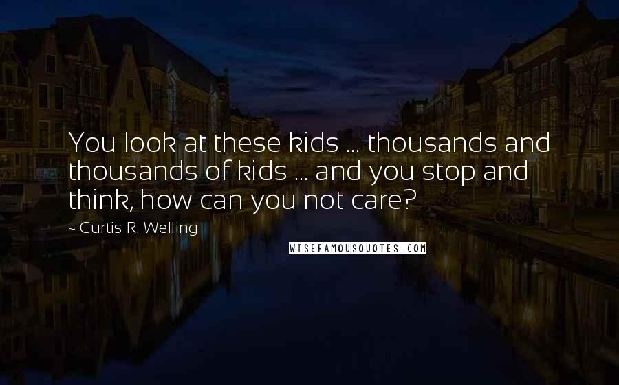 Curtis R. Welling Quotes: You look at these kids ... thousands and thousands of kids ... and you stop and think, how can you not care?