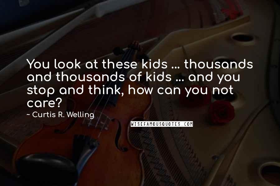 Curtis R. Welling Quotes: You look at these kids ... thousands and thousands of kids ... and you stop and think, how can you not care?