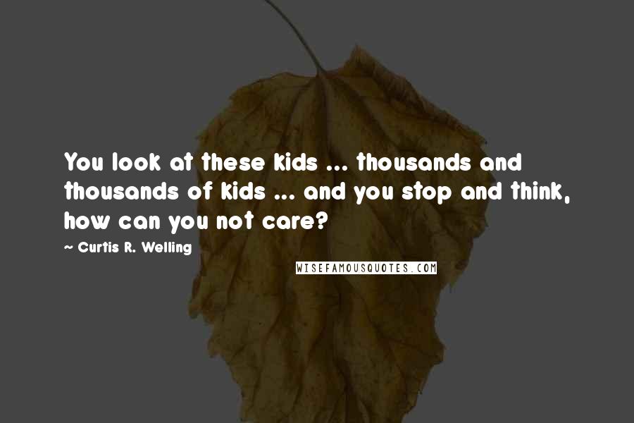 Curtis R. Welling Quotes: You look at these kids ... thousands and thousands of kids ... and you stop and think, how can you not care?