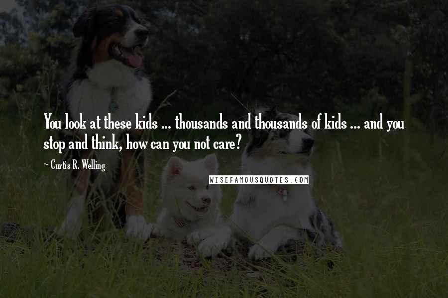 Curtis R. Welling Quotes: You look at these kids ... thousands and thousands of kids ... and you stop and think, how can you not care?