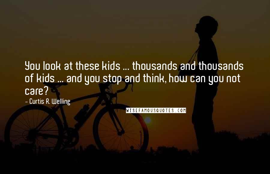 Curtis R. Welling Quotes: You look at these kids ... thousands and thousands of kids ... and you stop and think, how can you not care?