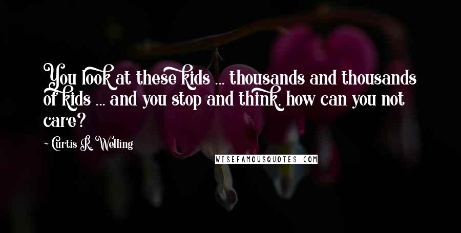 Curtis R. Welling Quotes: You look at these kids ... thousands and thousands of kids ... and you stop and think, how can you not care?