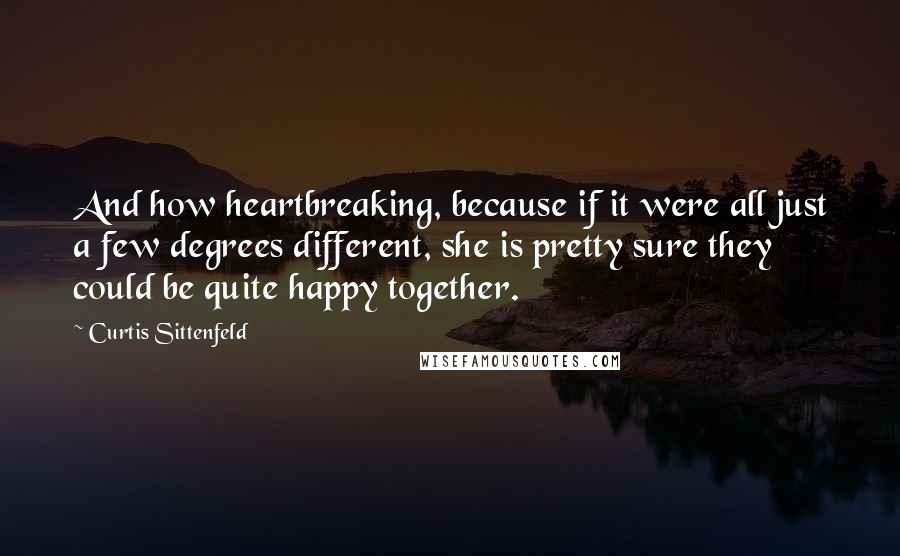 Curtis Sittenfeld Quotes: And how heartbreaking, because if it were all just a few degrees different, she is pretty sure they could be quite happy together.