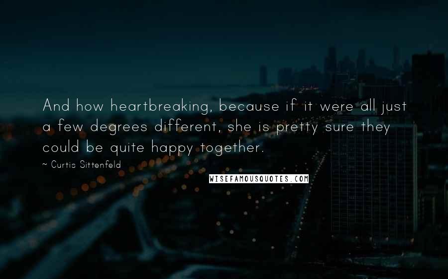 Curtis Sittenfeld Quotes: And how heartbreaking, because if it were all just a few degrees different, she is pretty sure they could be quite happy together.
