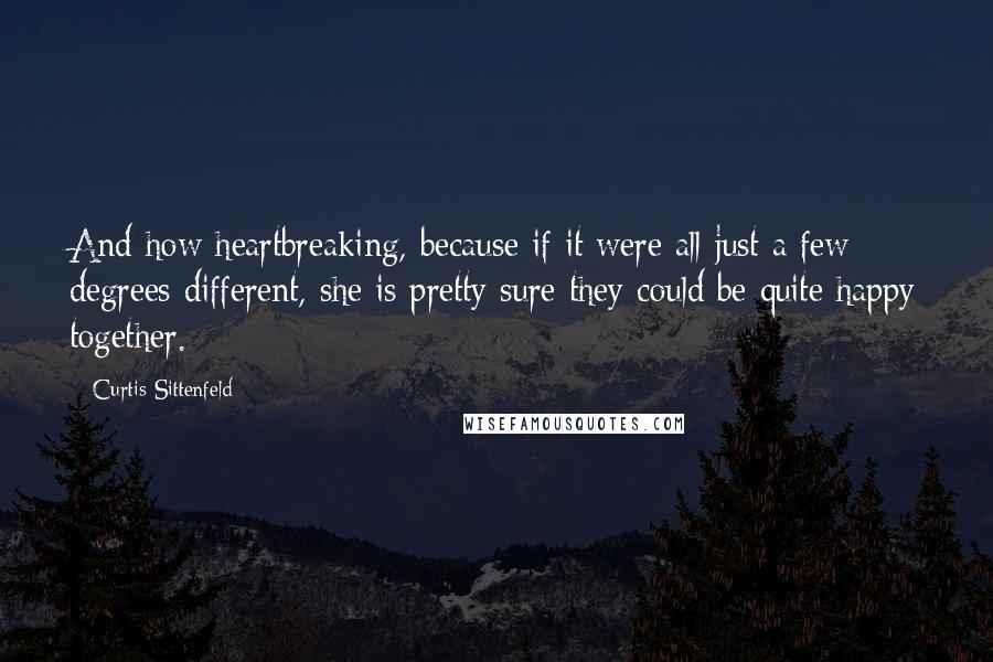 Curtis Sittenfeld Quotes: And how heartbreaking, because if it were all just a few degrees different, she is pretty sure they could be quite happy together.