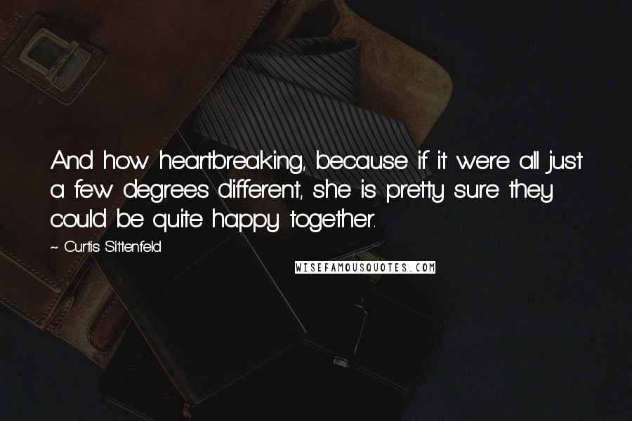 Curtis Sittenfeld Quotes: And how heartbreaking, because if it were all just a few degrees different, she is pretty sure they could be quite happy together.