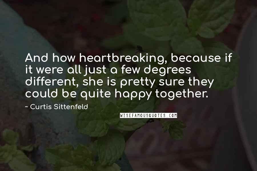 Curtis Sittenfeld Quotes: And how heartbreaking, because if it were all just a few degrees different, she is pretty sure they could be quite happy together.