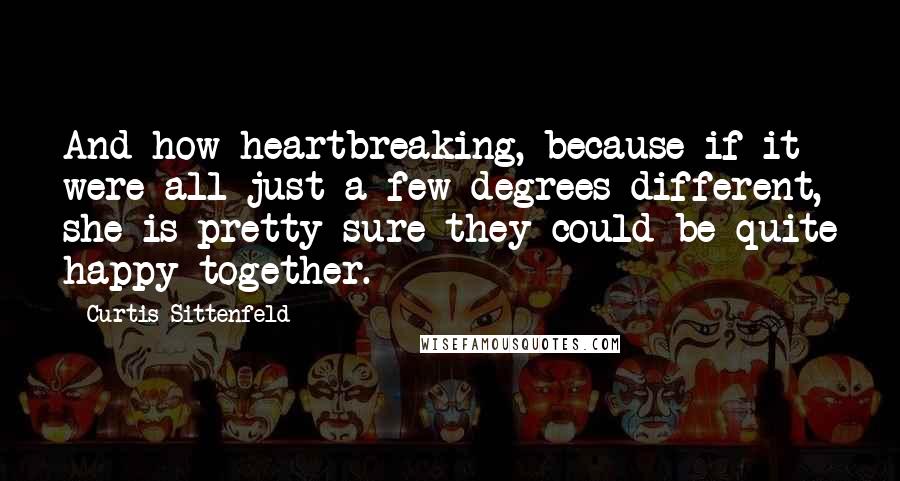 Curtis Sittenfeld Quotes: And how heartbreaking, because if it were all just a few degrees different, she is pretty sure they could be quite happy together.