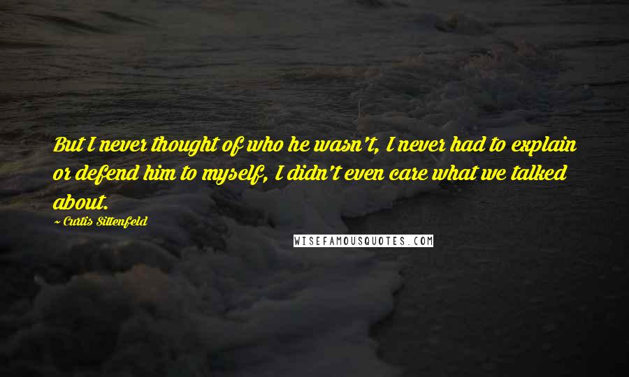 Curtis Sittenfeld Quotes: But I never thought of who he wasn't, I never had to explain or defend him to myself, I didn't even care what we talked about.