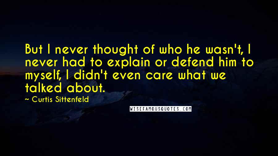 Curtis Sittenfeld Quotes: But I never thought of who he wasn't, I never had to explain or defend him to myself, I didn't even care what we talked about.