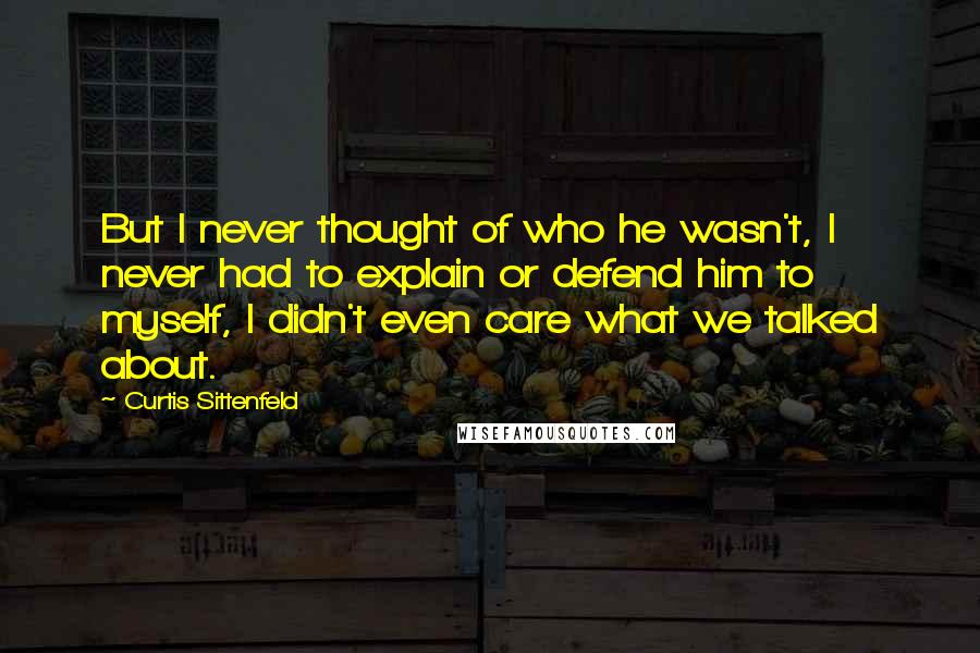 Curtis Sittenfeld Quotes: But I never thought of who he wasn't, I never had to explain or defend him to myself, I didn't even care what we talked about.