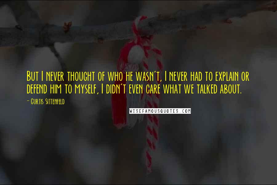 Curtis Sittenfeld Quotes: But I never thought of who he wasn't, I never had to explain or defend him to myself, I didn't even care what we talked about.