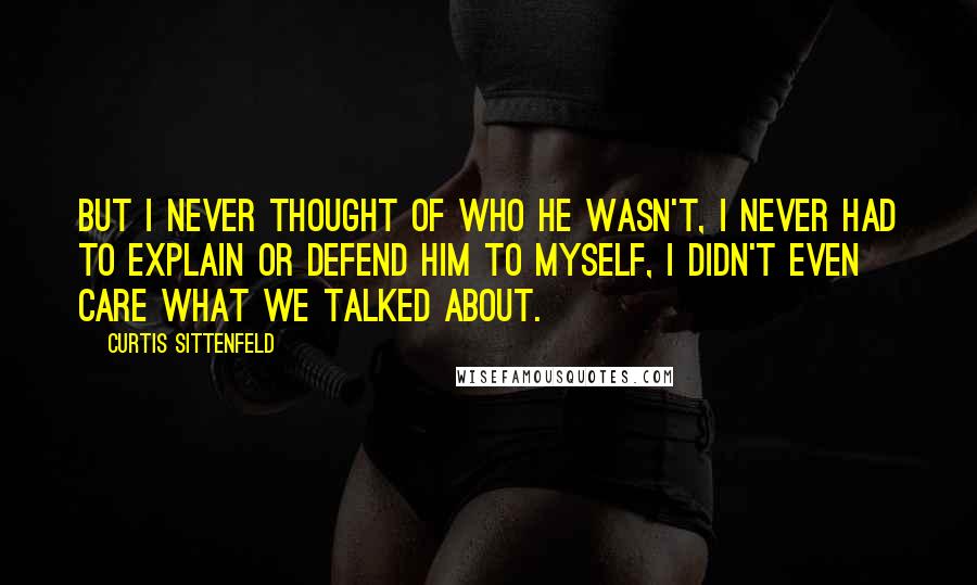 Curtis Sittenfeld Quotes: But I never thought of who he wasn't, I never had to explain or defend him to myself, I didn't even care what we talked about.