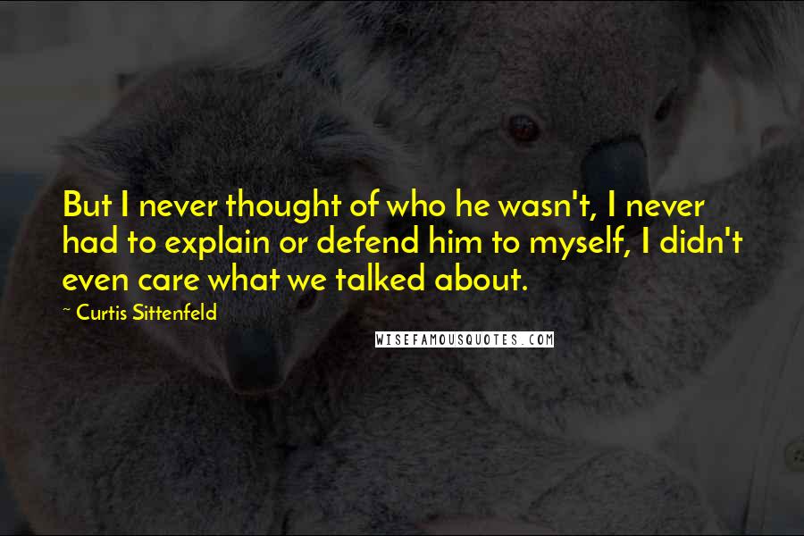 Curtis Sittenfeld Quotes: But I never thought of who he wasn't, I never had to explain or defend him to myself, I didn't even care what we talked about.