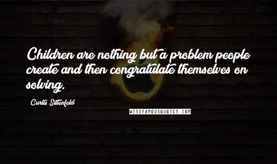 Curtis Sittenfeld Quotes: Children are nothing but a problem people create and then congratulate themselves on solving.