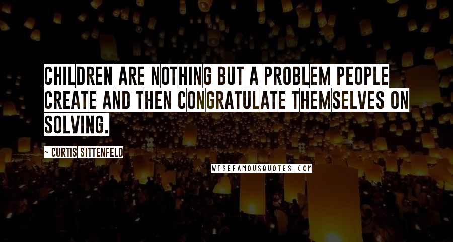 Curtis Sittenfeld Quotes: Children are nothing but a problem people create and then congratulate themselves on solving.