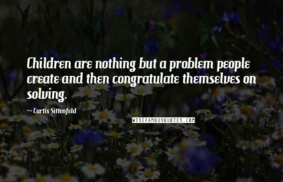 Curtis Sittenfeld Quotes: Children are nothing but a problem people create and then congratulate themselves on solving.