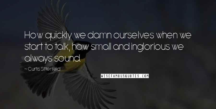 Curtis Sittenfeld Quotes: How quickly we damn ourselves when we start to talk, how small and inglorious we always sound.