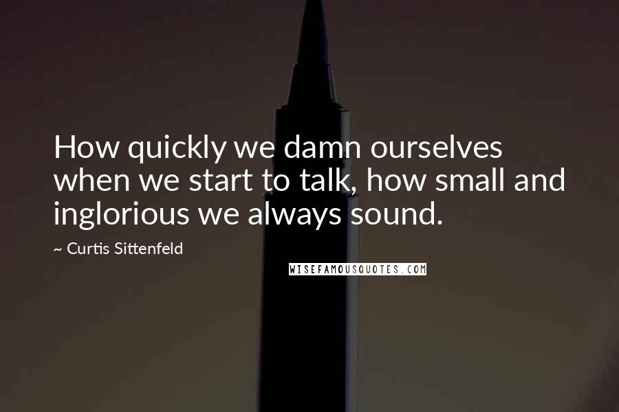Curtis Sittenfeld Quotes: How quickly we damn ourselves when we start to talk, how small and inglorious we always sound.
