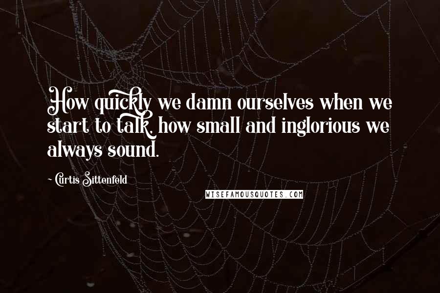 Curtis Sittenfeld Quotes: How quickly we damn ourselves when we start to talk, how small and inglorious we always sound.