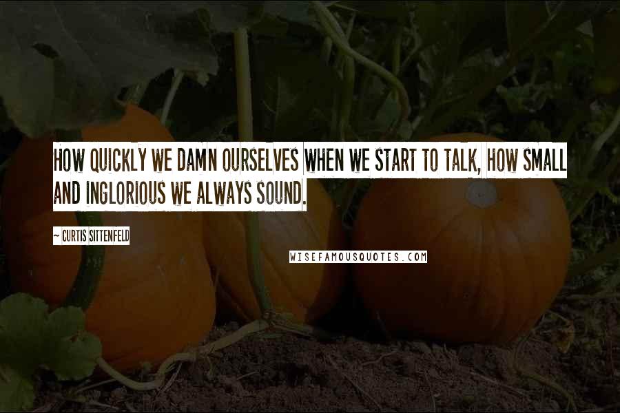 Curtis Sittenfeld Quotes: How quickly we damn ourselves when we start to talk, how small and inglorious we always sound.