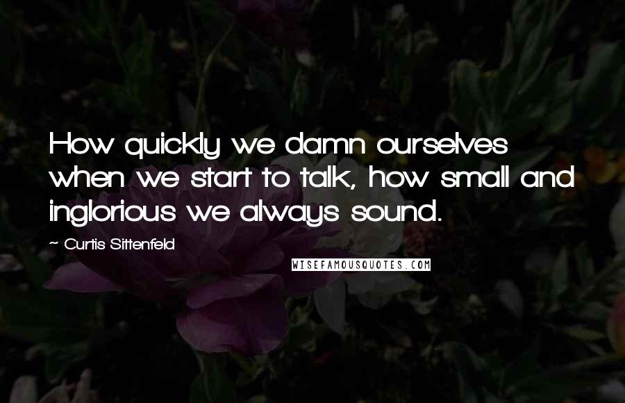 Curtis Sittenfeld Quotes: How quickly we damn ourselves when we start to talk, how small and inglorious we always sound.