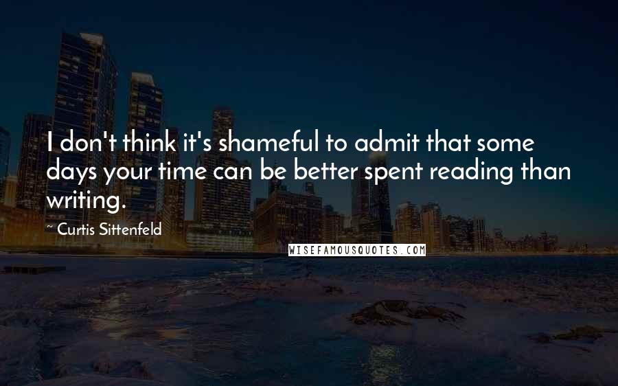Curtis Sittenfeld Quotes: I don't think it's shameful to admit that some days your time can be better spent reading than writing.