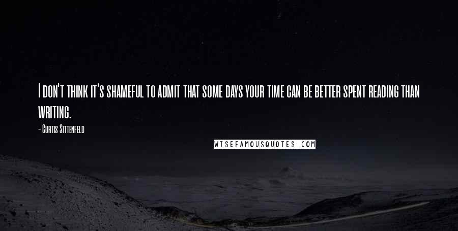 Curtis Sittenfeld Quotes: I don't think it's shameful to admit that some days your time can be better spent reading than writing.