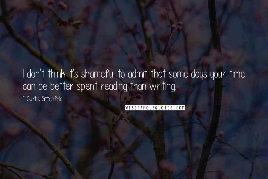 Curtis Sittenfeld Quotes: I don't think it's shameful to admit that some days your time can be better spent reading than writing.