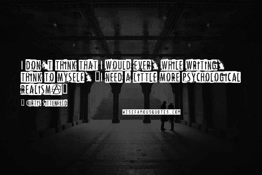 Curtis Sittenfeld Quotes: I don't think that I would ever, while writing, think to myself, "I need a little more psychological realism."